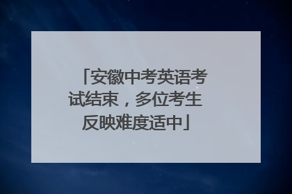 安徽中考英语考试结束，多位考生反映难度适中
