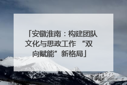 安徽淮南：构建团队文化与思政工作 “双向赋能”新格局