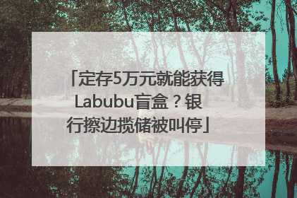 定存5万元就能获得Labubu盲盒？银行擦边揽储被叫停