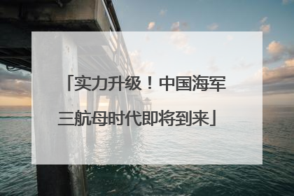 实力升级！中国海军三航母时代即将到来