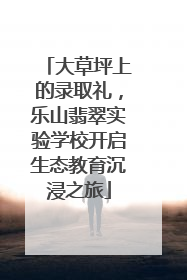 大草坪上的录取礼，乐山翡翠实验学校开启生态教育沉浸之旅