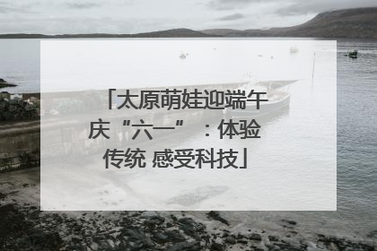 太原萌娃迎端午庆“六一”：体验传统 感受科技
