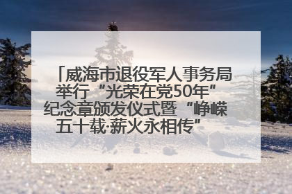 威海市退役军人事务局举行“光荣在党50年”纪念章颁发仪式暨“峥嵘五十载·薪火永相传” 主题党日活动