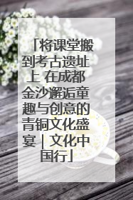 将课堂搬到考古遗址上 在成都金沙邂逅童趣与创意的青铜文化盛宴｜文化中国行