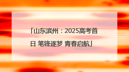 山东滨州：2025高考首日 笔锋逐梦 青春启航