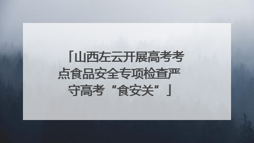 山西左云开展高考考点食品安全专项检查严守高考“食安关”