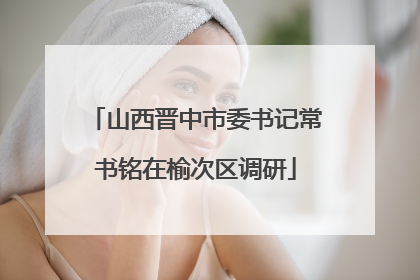 山西晋中市委书记常书铭在榆次区调研