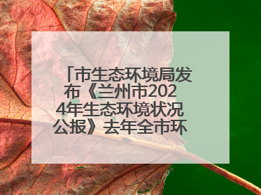 市生态环境局发布《兰州市2024年生态环境状况公报》去年全市环境空气质量达标天数301天