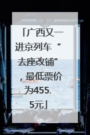 广西又一进京列车“去座改铺”，最低票价为455.5元