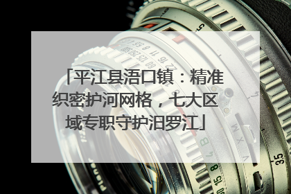 平江县浯口镇：精准织密护河网格，七大区域专职守护汨罗江