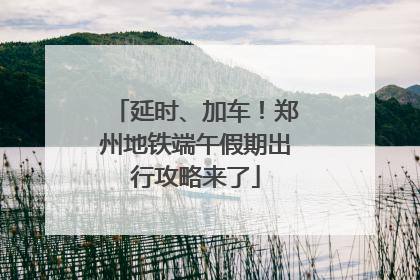 延时、加车！郑州地铁端午假期出行攻略来了