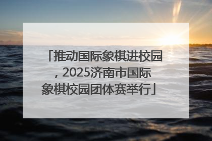 推动国际象棋进校园，2025济南市国际象棋校园团体赛举行