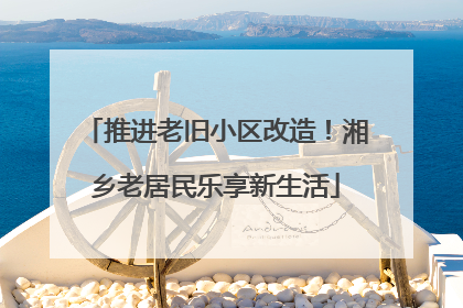 推进老旧小区改造！湘乡老居民乐享新生活