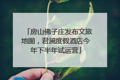 房山佛子庄发布文旅地图，君澜度假酒店今年下半年试运营