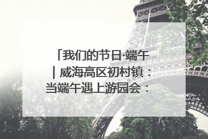 我们的节日·端午｜威海高区初村镇：当端午遇上游园会：来一场“粽”享欢乐的趣味冒险！