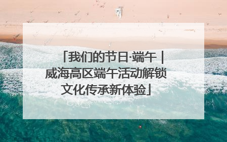 我们的节日·端午｜威海高区端午活动解锁文化传承新体验