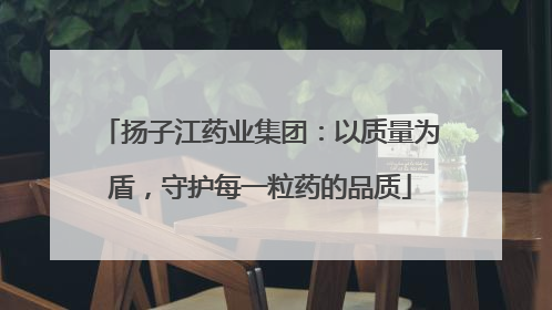 扬子江药业集团：以质量为盾，守护每一粒药的品质