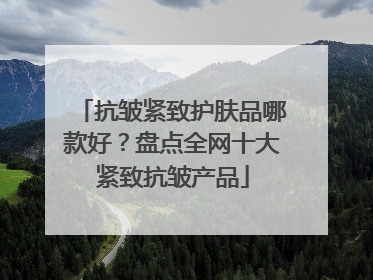 抗皱紧致护肤品哪款好？盘点全网十大紧致抗皱产品