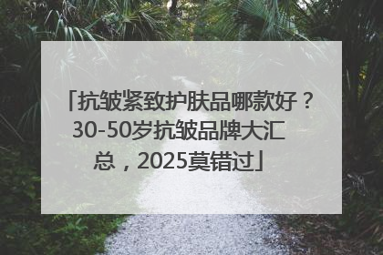抗皱紧致护肤品哪款好？30-50岁抗皱品牌大汇总，2025莫错过