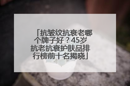 抗皱纹抗衰老哪个牌子好？45岁抗老抗衰护肤品排行榜前十名揭晓