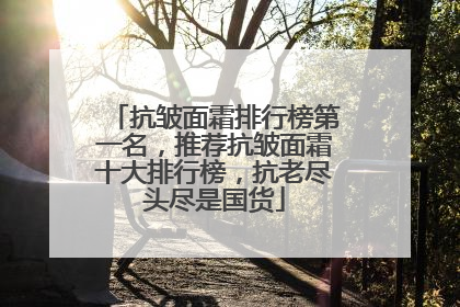 抗皱面霜排行榜第一名，推荐抗皱面霜十大排行榜，抗老尽头尽是国货
