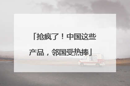 抢疯了！中国这些产品，邻国受热捧