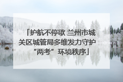 护航不停歇 兰州市城关区城管局多维发力守护“两考”环境秩序