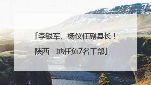 李银军、杨仪任副县长！陕西一地任免7名干部