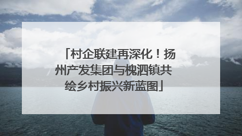 村企联建再深化！扬州产发集团与槐泗镇共绘乡村振兴新蓝图