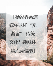 杨家界索道端午这样“宠游客” 传统文化与趣味体验点亮佳节