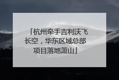 杭州牵手吉利沃飞长空，华东区域总部项目落地萧山