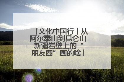 文化中国行丨从阿尔泰山到昆仑山 新疆岩壁上的“朋友圈”画的啥