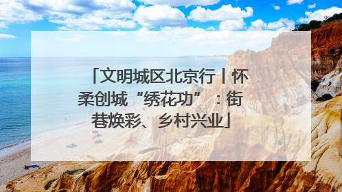 文明城区北京行丨怀柔创城“绣花功”：街巷焕彩、乡村兴业