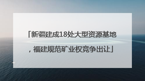 新疆建成18处大型资源基地，福建规范矿业权竞争出让