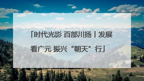 时代光影 百部川扬丨发展看广元 振兴“朝天”行
