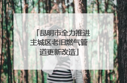 昆明市全力推进主城区老旧燃气管道更新改造