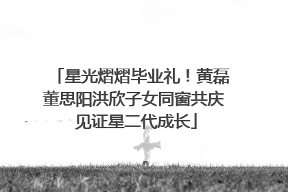 星光熠熠毕业礼！黄磊董思阳洪欣子女同窗共庆 见证星二代成长