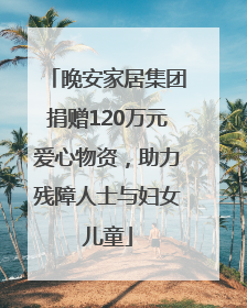 晚安家居集团捐赠120万元爱心物资，助力残障人士与妇女儿童