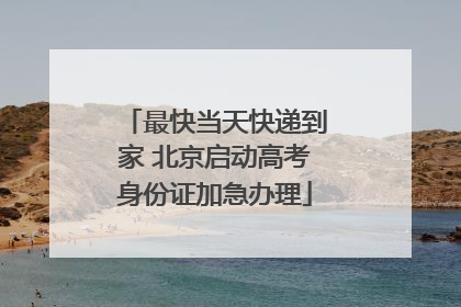 最快当天快递到家 北京启动高考身份证加急办理