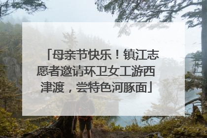 母亲节快乐！镇江志愿者邀请环卫女工游西津渡，尝特色河豚面