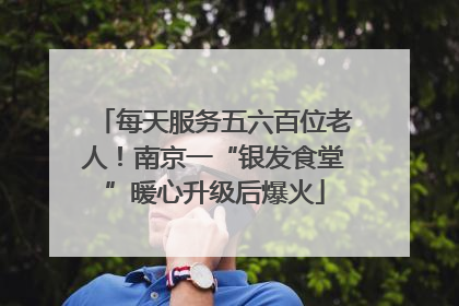 每天服务五六百位老人！南京一“银发食堂”暖心升级后爆火