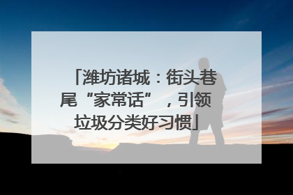 潍坊诸城：街头巷尾“家常话”，引领垃圾分类好习惯