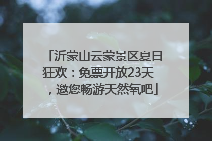 沂蒙山云蒙景区夏日狂欢：免票开放23天，邀您畅游天然氧吧