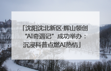 沈阳沈北新区·辉山领创“AI奇遇记”成功举办：沉浸科普点燃AI热情