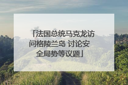 法国总统马克龙访问格陵兰岛 讨论安全局势等议题