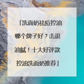 洗面奶祛痘控油哪个牌子好？击退油腻！十大好评款控油洗面奶推荐