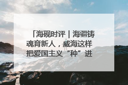 海砚时评｜海疆铸魂育新人，威海这样把爱国主义“种”进年轻人心里