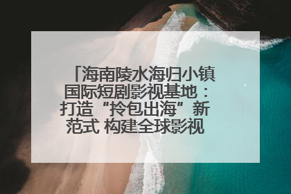 海南陵水海归小镇国际短剧影视基地：打造“拎包出海”新范式 构建全球影视产业“新热土”