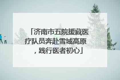 济南市五院援藏医疗队员奔赴雪域高原，践行医者初心