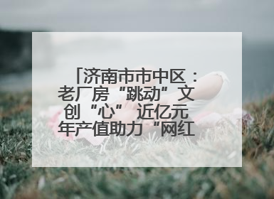 济南市市中区:老厂房“跳动”文创“心” 近亿元年产值助力“网红”变“长红”